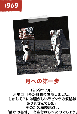 月への第一歩 1969年7月、アポロ11号が月面に着陸しました。しかしそこには騒がしいラビッツの痕跡はありませんでした。そのため着陸地点は「静かの基地」 と名付けられたのでしょう。