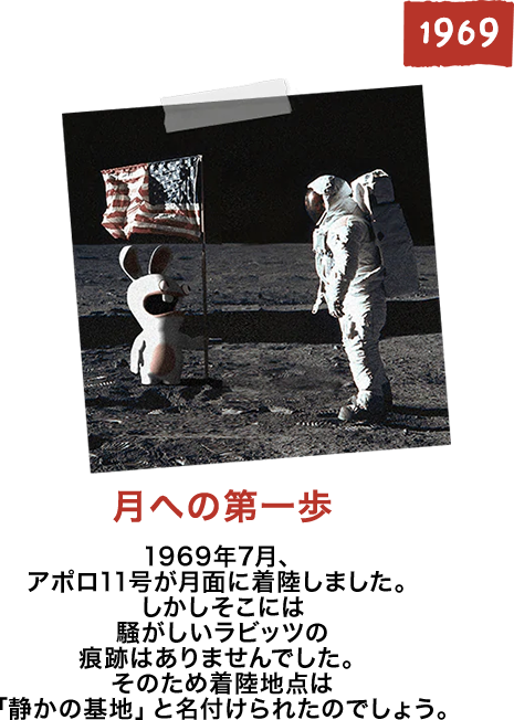 月への第一歩 1969年7月、アポロ11号が月面に着陸しました。しかしそこには騒がしいラビッツの痕跡はありませんでした。そのため着陸地点は「静かの基地」 と名付けられたのでしょう。