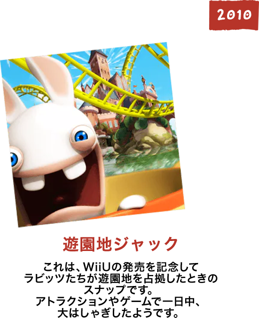 遊園地ジャック これは、WiiUの発売を記念してラビッツたちが遊園地を占拠したときのスナップです。アトラクションやゲームで一日中、大はしゃぎしたようです。